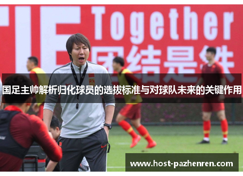 国足主帅解析归化球员的选拔标准与对球队未来的关键作用