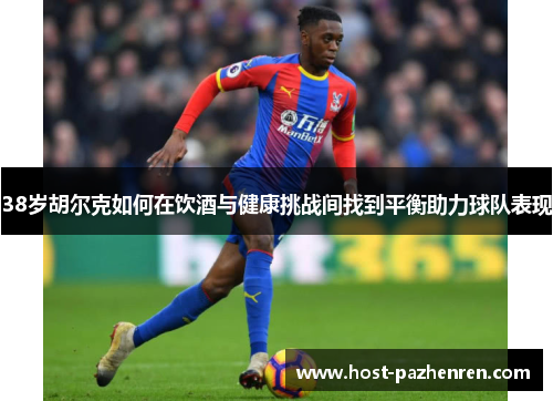 38岁胡尔克如何在饮酒与健康挑战间找到平衡助力球队表现