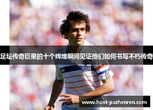 足坛传奇巨星的十个辉煌瞬间见证他们如何书写不朽传奇