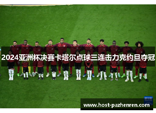 2024亚洲杯决赛卡塔尔点球三连击力克约旦夺冠 2024亚洲杯决赛卡塔尔点球三连击力克约旦夺冠